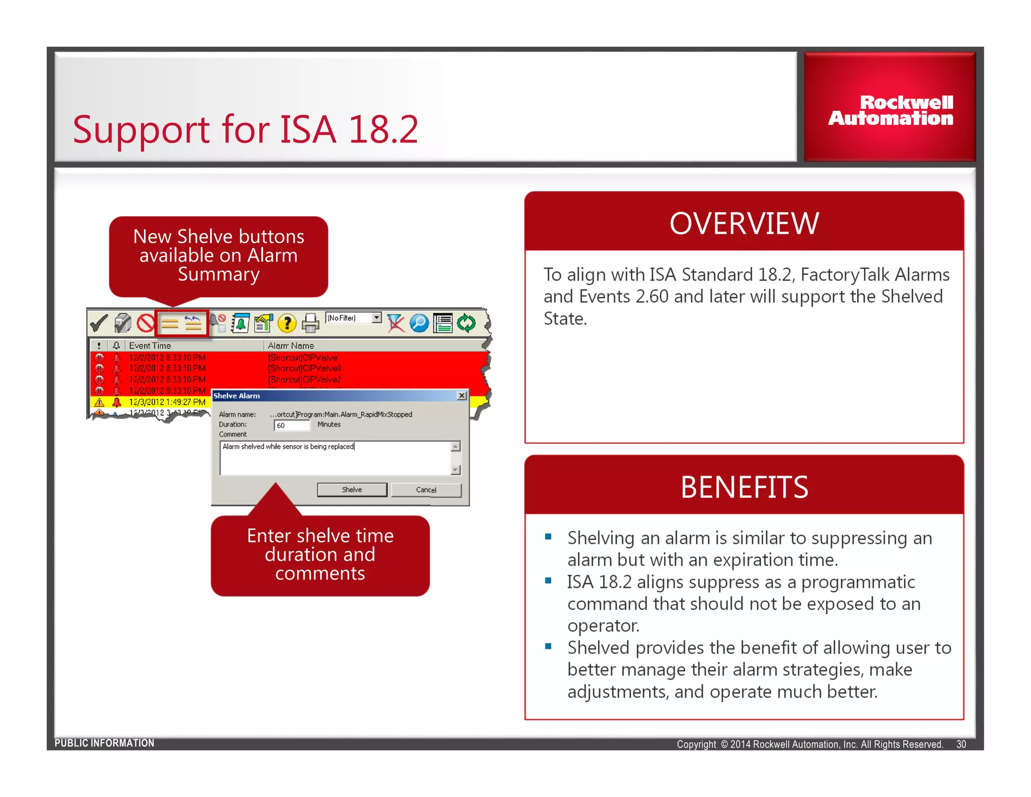Copyright © 2014 Rockwell Automation, Inc. All Rights Reserved.PUBLIC INFORMATION
Support for ISA 18.2
30
To align with ISA Standard 18.2, FactoryTalk Alarms
and Events 2.60 and later will support the Shelved
State.
Shelving an alarm is similar to suppressing an
alarm but with an expiration time.
ISA 18.2 aligns suppress as a programmatic
command that should not be exposed to an
operator.
Shelved provides the benefit of allowing user to
better manage their alarm strategies, make
adjustments, and operate much better.
New Shelve buttons
available on Alarm
Summary
Enter shelve time
duration and
comments
OVERVIEW
BENEFITS
 