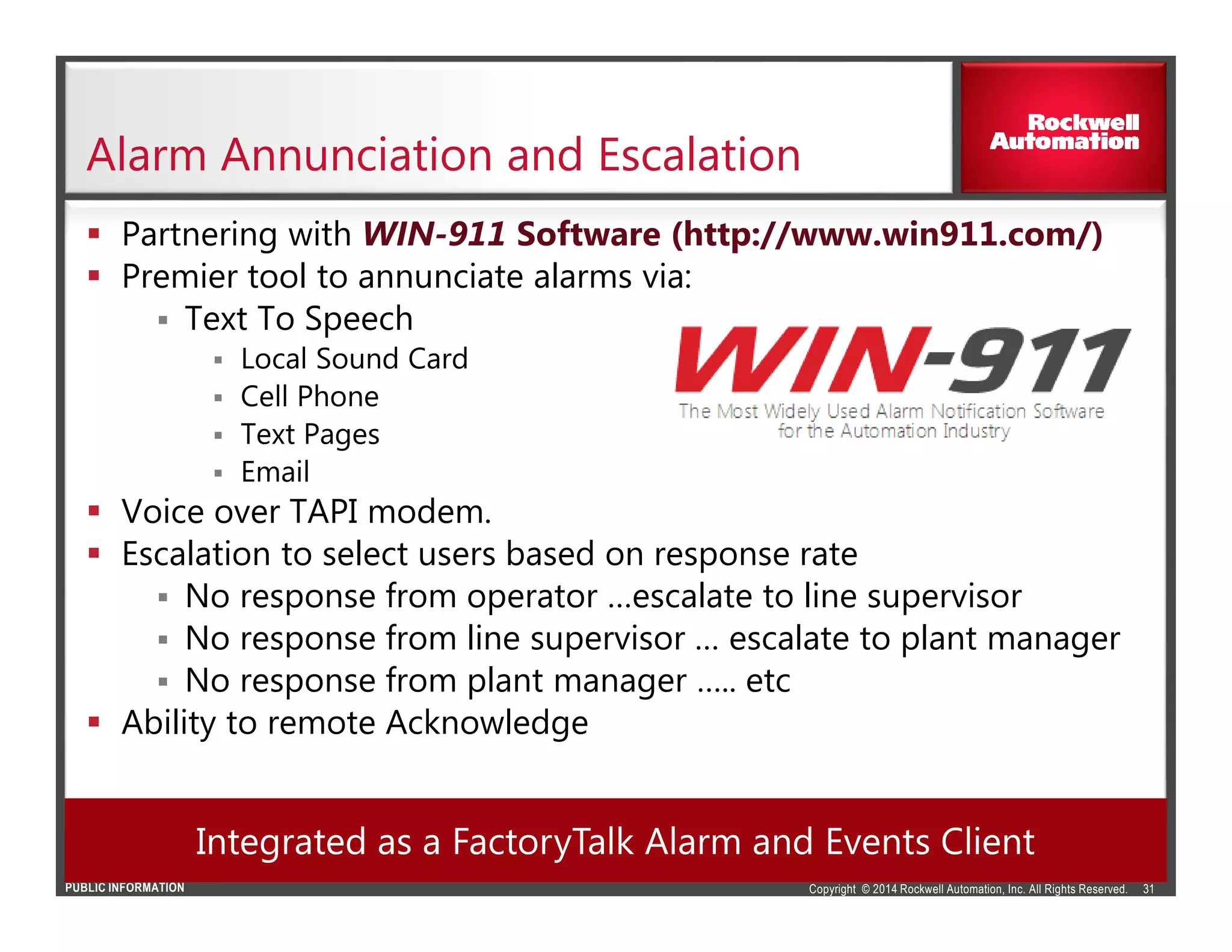 Copyright © 2014 Rockwell Automation, Inc. All Rights Reserved.PUBLIC INFORMATION
Alarm Annunciation and Escalation
31
Partnering with WIN-911 Software (http://www.win911.com/)
Premier tool to annunciate alarms via:
Text To Speech
Local Sound Card
Cell Phone
Text Pages
Email
Voice over TAPI modem.
Escalation to select users based on response rate
No response from operator …escalate to line supervisor
No response from line supervisor … escalate to plant manager
No response from plant manager ….. etc
Ability to remote Acknowledge
Integrated as a FactoryTalk Alarm and Events Client
 