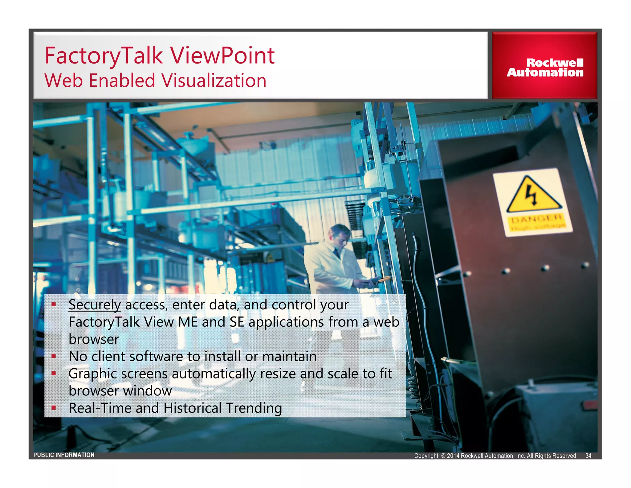Copyright © 2014 Rockwell Automation, Inc. All Rights Reserved.PUBLIC INFORMATION
FactoryTalk ViewPoint
Web Enabled Visualization
34
Securely access, enter data, and control your
FactoryTalk View ME and SE applications from a web
browser
No client software to install or maintain
Graphic screens automatically resize and scale to fit
browser window
Real-Time and Historical Trending
 