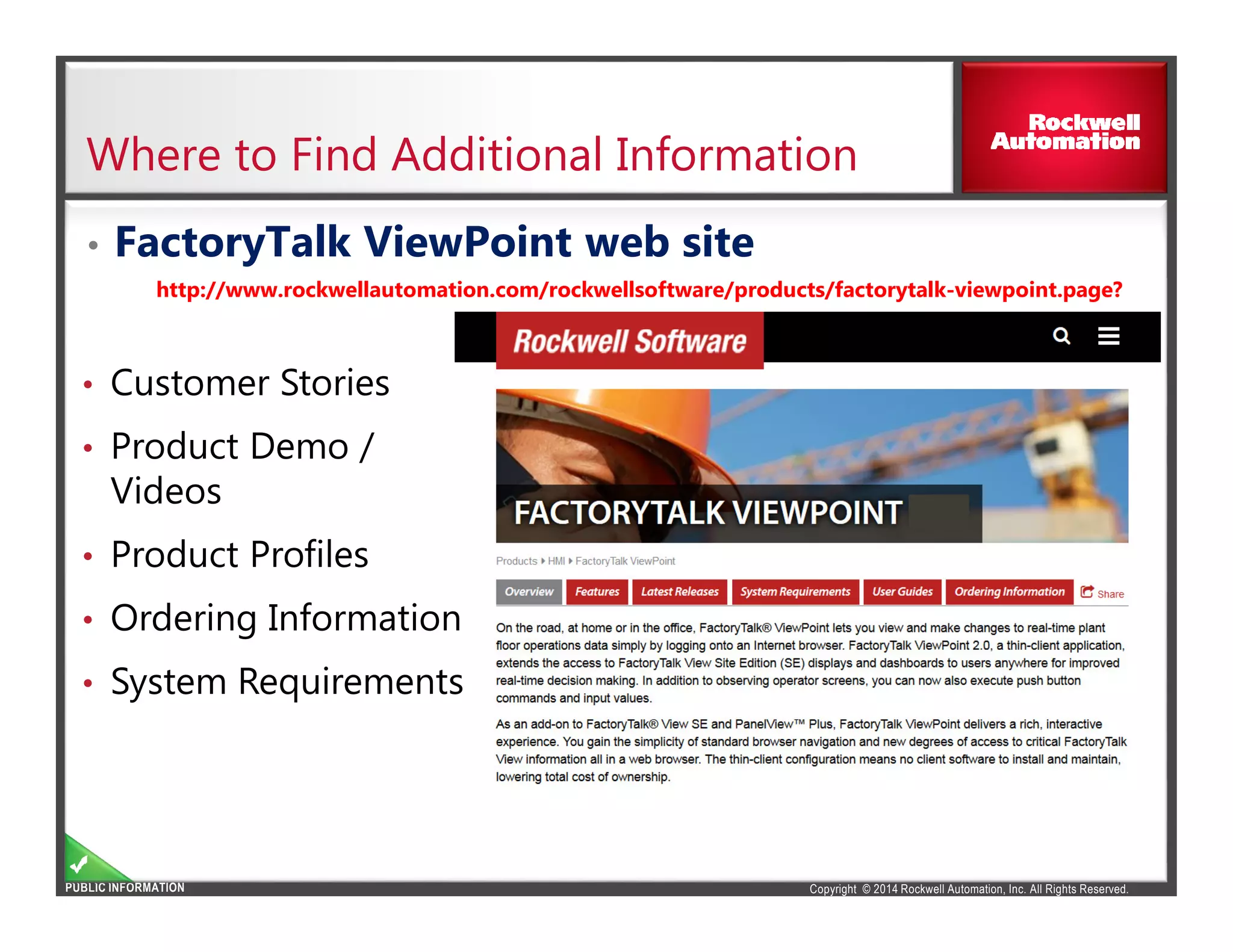 Copyright © 2014 Rockwell Automation, Inc. All Rights Reserved.PUBLIC INFORMATION
Where to Find Additional Information
• FactoryTalk ViewPoint web site
http://www.rockwellautomation.com/rockwellsoftware/products/factorytalk-viewpoint.page?
• Customer Stories
• Product Demo /
Videos
• Product Profiles
• Ordering Information
• System Requirements
 