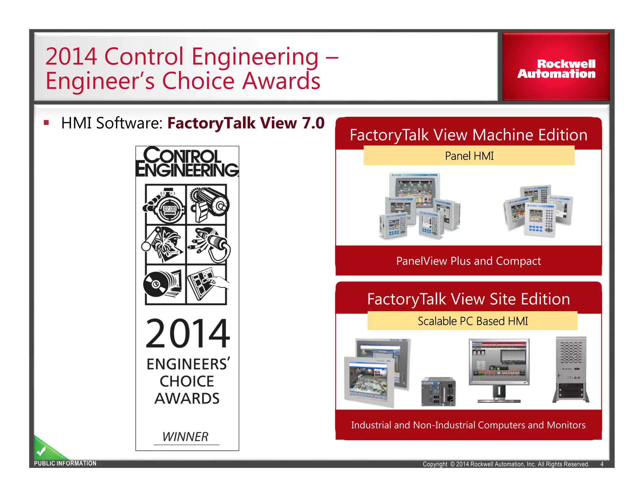 Copyright © 2014 Rockwell Automation, Inc. All Rights Reserved.PUBLIC INFORMATION
2014 Control Engineering –
Engineer’s Choice Awards
4
HMI Software: FactoryTalk View 7.0
FactoryTalk View Machine Edition
PanelView Plus and Compact
Panel HMIPanel HMIPanel HMIPanel HMIPanel HMIPanel HMIPanel HMIPanel HMI
FactoryTalk View Site Edition
Industrial and Non-Industrial Computers and Monitors
Scalable PC Based HMIScalable PC Based HMIScalable PC Based HMIScalable PC Based HMIScalable PC Based HMIScalable PC Based HMIScalable PC Based HMIScalable PC Based HMI
 