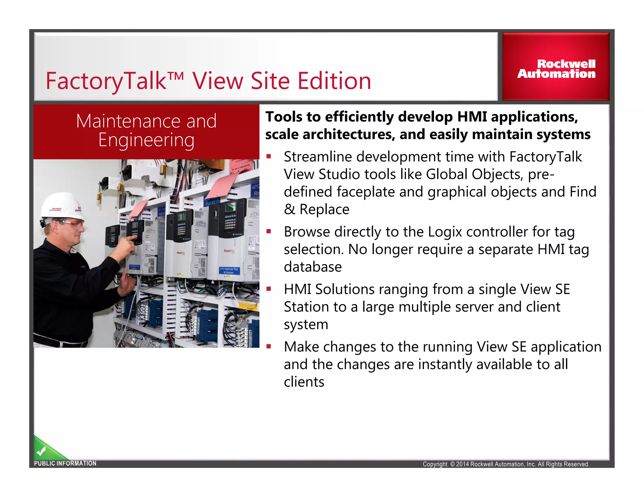 Copyright © 2014 Rockwell Automation, Inc. All Rights Reserved.PUBLIC INFORMATION
FactoryTalk™ View Site Edition
Tools to efficiently develop HMI applications,
scale architectures, and easily maintain systems
Streamline development time with FactoryTalk
View Studio tools like Global Objects, pre-
defined faceplate and graphical objects and Find
& Replace
Browse directly to the Logix controller for tag
selection. No longer require a separate HMI tag
database
HMI Solutions ranging from a single View SE
Station to a large multiple server and client
system
Make changes to the running View SE application
and the changes are instantly available to all
clients
Maintenance and
Engineering
 