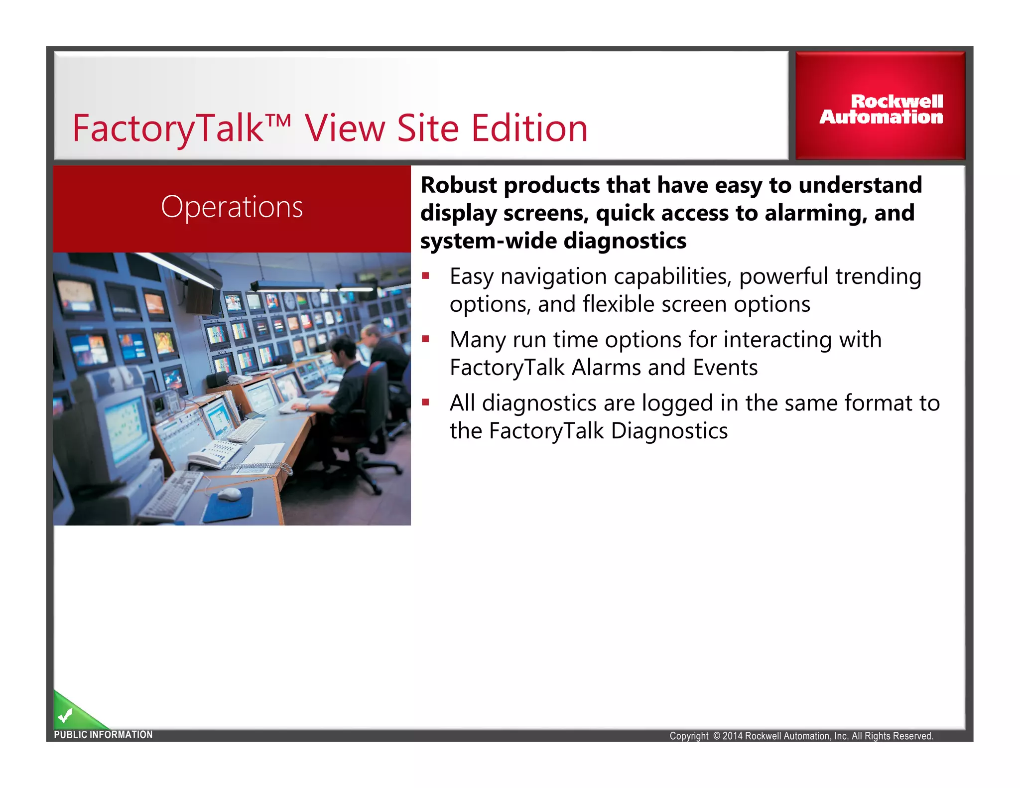 Copyright © 2014 Rockwell Automation, Inc. All Rights Reserved.PUBLIC INFORMATION
FactoryTalk™ View Site Edition
Robust products that have easy to understand
display screens, quick access to alarming, and
system-wide diagnostics
Easy navigation capabilities, powerful trending
options, and flexible screen options
Many run time options for interacting with
FactoryTalk Alarms and Events
All diagnostics are logged in the same format to
the FactoryTalk Diagnostics
Operations
 