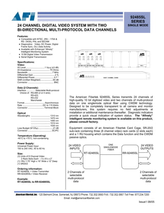 Issue1 08/05
92485SL
SERIES
SINGLE MODE24 CHANNEL DIGITAL VIDEO SYSTEM WITH TWO
BI-DIRECTIONAL MULTI-PROTOCOL DATA CHANNELS
.
The American Fibertek 92485SL Series transmits 24 channels of
high-quality 10 bit digitized video and two channels of multi-protocol
data on one singlemode optical fiber using CWDM technology.
Designed to be completely transparent to all camera and monitor
manufacturers, this system requires no field adjustments at
installation or additional maintenance thereafter. Diagnostic indicators
provide a quick visual indication of system status. The “Afinety”
telligent remote monitoring system is available on this product,
please consult factory.
in................................1470 nm
Features:
♦ Compatible with NTSC, (RS – 170A &
RS –343A), PAL and SECAM
♦ Diagnostics: Video, DC Power, Digital
Frame Sync, OLI, Data Activity
♦ Available with Enhanced “Afinety”
Intelligent Monitoring System
♦ 10 Bit Digital Video Transmission
♦ Serial Digital Transmission
Specifications:
Video:
I/0 Level ...............................1 Vp-p (±3 dB)
I/0 Impedance .............................. 75 Ohms
Bandwidth .........................................7 MHz
Differential Gain ....................................2 %
Differential Phase.................................0.7 °
SNR (Unified Weighted).....................65 dB
Connector ........................................... BNC
Data (2 Channels):
Interface….….……Selectable Multi-protocol
Choice of: RS-485 (2 or 4 wire),
RS-422,
RS-232
Manchester
Format..................................Asynchronous
Rate ..................................DC to 115 Kbit/s
Connector ...........................Terminal Block
Optical
Wavelengths ................................1310 nm
................................1490 nm
................................1510 nm
................................1530 nm
Loss Budget (9/125µ).........................21 dB
Connector ........................................SC/PC
Temperature (Operating)
-40°C to +75°C, non-condensing
Power Supply:
Universal Power Input
100 to 240 VAC, 50 to 60 Hz
Size:
(3) Units of 8 Channel Video
2 Rack Slots Each – 5 x 6½ x 2”
(1) 1RU 1.75” High x 19” Wide x 12” Deep
(1) SR20/2
Ordering information:
RT-92485SL = Video Transmitter
RR-924285SL= Video Receiver
Example:
RT-92485SL to RR-924885SL
Equipment consists of an American Fibertek Card Cage, SR-20/2
sub-rack containing three (8 channel video) rack cards (2 slots each)
and a 1 RU housing which contains the Data function and the CWDM
passive optics.
RT-92485SL
ONE
SINGLEMODE
FIBER
24 VIDEO
INPUTS
24 VIDEO
OUTPUTS
RR-92485SL
2 Channels of
selectable
multi-protocol
data
2 Channels of
selectable
multi-protocol
data
 