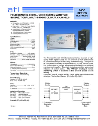 945C
SERIES
MULTIMODE
Features:
♦ Compatible with NTSC, (RS – 170A &
RS –343A), PAL and SECAM
♦ Diagnostics: Video, DC Power, Digital
Frame Sync, OLI, Data Activity
♦ Available with Enhanced “Afinety”
Intelligent Monitoring System
♦ 10 Bit Digital Video Transmission
♦ Serial Digital Transmission
Specifications:
Video:
I/0 Level ...............................1 Vp-p (±3 dB)
I/0 Impedance .............................. 75 Ohms
Bandwidth .........................................7 MHz
Differential Gain ....................................2 %
Differential Phase.................................0.7 °
SNR (Unified Weighted).....................65 dB
Connector ........................................... BNC
Data:
Number of Channels ........... 2 (Full Duplex)
Interface….485(2 or 4 Wire)/RS422/RS232
Data Format ..............Asynchronous, Serial
Data Rate............................ DC to 115 Kbs
Connector ...............5 Pin Screw Terminals
Optical
Wavelength ..........................1310/1550 nm
Loss Budget (62/125µ).......................12 dB
Maximum Distance .............................2 Km
(Limited by Fiber Dispersion)
Connector .............................................. ST
Temperature (Operating)
-40°C to +75°C, non-condensing
Power Supply:
Module – 12 VDC @ 800 mA
Rack Card – AFI SR 20/2
Size:
Module ........................ 81/8” x 41/8“ x 11/8 ”
Rack Card:
2 rack slots .............................6½” x 5” x 2”
Ordering information:
MT-945C Module Transmitter
MR-945C Module Receiver
RT-945C Rack Card Transmitter
RR-945C Rack Card Receiver
Example: RT-945 to RR-945
10/12/12
FOUR CHANNEL DIGITAL VIDEO SYSTEM WITH TWO
BI-DIRECTIONAL MULTI-PROTOCOL DATA CHANNELS
The American Fibertek 945C Series transmits four channels of high-
quality 10 bit digitized video and two channels of multi-protocol data
on one multimode optical fiber using WDM technology. Designed to
be completely transparent to all camera and monitor manufacturers,
this system requires no field adjustments at installation or additional
maintenance thereafter. Diagnostic indicators provide a quick visual
indication of system status. The “Afinety” intelligent remote
monitoring system is available on this product, please consult
factory.
Equipment may be ordered as rack cards, these are mounted in the
American Fibertek Card Cages: SR-20/2 or SR-20R/1.
MT-945C
or
RT-945C
MR-945C
or
RR-945C
ONE
MULTIMODE
FIBER
4 Video
Inputs
4 Video
Outputs
2 Channels of
Selectable
Data
2 Channels of
Selectable
Data
 
