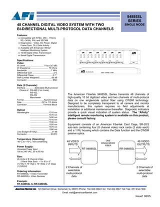 Issue1 08/05
94885SL
SERIES
SINGLE MODE48 CHANNEL DIGITAL VIDEO SYSTEM WITH TWO
BI-DIRECTIONAL MULTI-PROTOCOL DATA CHANNELS
.
The American Fibertek 94885SL Series transmits 48 channels of
high-quality 10 bit digitized video and two channels of multi-protocol
data on one singlemode optical fiber using CWDM technology.
Designed to be completely transparent to all camera and monitor
manufacturers, this system requires no field adjustments at
installation or additional maintenance thereafter. Diagnostic indicators
provide a quick visual indication of system status. The “Afinity”
telligent remote monitoring system is available on this product,
please consult factory.
in................................1470 nm
Features:
♦ Compatible with NTSC, (RS – 170A &
RS –343A), PAL and SECAM
♦ Diagnostics: Video, DC Power, Digital
Frame Sync, OLI, Data Activity
♦ Available with Enhanced “Afinity”
Intelligent Monitoring System
♦ 10 Bit Digital Video Transmission
♦ Serial Digital Transmission
Specifications:
Video:
I/0 Level ...............................1 Vp-p (±3 dB)
I/0 Impedance .............................. 75 Ohms
Bandwidth .........................................7 MHz
Differential Gain ....................................2 %
Differential Phase.................................0.7 °
SNR (Unified Weighted).....................65 dB
Connector ........................................... BNC
Data (2 Channels):
Interface….….……Selectable Multi-protocol
Choice of: RS-485 (2 or 4 wire),
RS-422,
RS-232
Manchester
Format..................................Asynchronous
Rate ..................................DC to 115 Kbit/s
Connector ...........................Terminal Block
Optical
Wavelengths ................................1310 nm
................................1490 nm
................................1510 nm
................................1530 nm
................................1550 nm
................................1570 nm
................................1590 nm
Loss Budget (9/125µ).........................21 dB
Connector ........................................SC/PC
Temperature (Operating)
-40°C to +75°C, non-condensing
Power Supply:
Universal Power Input
100 to 240 VAC, 50 to 60 Hz
Size:
(6) Units of 8 Channel Video
2 Rack Slots Each – 5 x 6½ x 2”
(1) 1RU 1.75” High x 19” Wide x 12” Deep
(1) SR20/2
Ordering information:
RT-94885SL = Video Transmitter
RR-94885SL= Video Receiver
Example:
RT-94885SL to RR-94885SL
Equipment consists of an American Fibertek Card Cage, SR-20/2
sub-rack containing four (8 channel video) rack cards (2 slots each)
and a 1 RU housing which contains the Data function and the CWDM
passive optics.
RT-94885SL
ONE
SINGLEMODE
FIBER
48 VIDEO
INPUTS
48 VIDEO
OUTPUTS
RR-94885SL
2 Channels of
selectable
multi-protocol
data
2 Channels of
selectable
multi-protocol
data
 