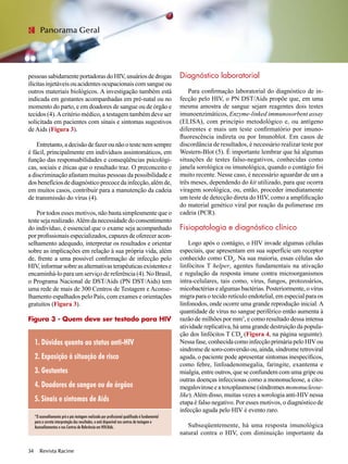 pessoassabidamenteportadorasdoHIV,usuáriosdedrogas
ilícitas injetáveis ou acidentes ocupacionais com sangue ou
outros materiais biológicos. A investigação também está
indicada em gestantes acompanhadas em pré-natal ou no
momento do parto, e em doadores de sangue ou de órgão e
tecidos (4).Acritério médico, a testagem também deve ser
solicitada em pacientes com sinais e sintomas sugestivos
de Aids (Figura 3).
Entretanto,adecisãodefazerounãootestenemsempre
é fácil, principalmente em indivíduos assintomáticos, em
função das responsabilidades e conseqüências psicológi-
cas, sociais e éticas que o resultado traz. O preconceito e
a discriminação afastam muitas pessoas da possibilidade e
dosbenefíciosdediagnósticoprecocedainfecção,alémde,
em muitos casos, contribuir para a manutenção da cadeia
de transmissão do vírus (4).
Por todos esses motivos, não basta simplesmente que o
teste seja realizado.Além da necessidade do consentimento
do indivíduo, é essencial que o exame seja acompanhado
por profissionais especializados, capazes de oferecer acon-
selhamento adequado, interpretar os resultados e orientar
sobre as implicações em relação à sua própria vida, além
de, frente a uma possível confirmação de infecção pelo
HIV,informarsobreasalternativasterapêuticasexistentese
encaminhá-lo para um serviço de referência (4). No Brasil,
o Programa Nacional de DST/Aids (PN DST/Aids) tem
uma rede de mais de 300 Centros de Testagem e Aconse-
lhamento espalhados pelo País, com exames e orientações
gratuitos (Figura 3).
Figura 3 - Quem deve ser testado para HIV
	
Diagnóstico laboratorial
Para confirmação laboratorial do diagnóstico de in-
fecção pelo HIV, o PN DST/Aids propõe que, em uma
mesma amostra de sangue sejam reagentes dois testes
imunoenzimáticos, Enzyme-linked immunosorbent assay
(ELISA), com princípio metodológico e, ou antígeno
diferentes e mais um teste confirmatório por imuno-
fluorescência indireta ou por Imunoblot. Em casos de
discordância de resultados, é necessário realizar teste por
Western-Blot (5). É importante lembrar que há algumas
situações de testes falso-negativos, conhecidas como
janela sorológica ou imunológica, quando o contágio foi
muito recente. Nesse caso, é necessário aguardar de um a
três meses, dependendo do kit utilizado, para que ocorra
viragem sorológica, ou, então, proceder imediatamente
um teste de detecção direta do HIV, como a amplificação
do material genético viral por reação da polimerase em
cadeia (PCR).
	
Fisiopatologia e diagnóstico clínico
Logo após o contágio, o HIV invade algumas células
especiais, que apresentam em sua superfície um receptor
conhecido como CD4
. Na sua maioria, essas células são
linfócitos T helper, agentes fundamentais na ativação
e regulação da resposta imune contra microorganismos
intra-celulares, tais como, vírus, fungos, protozoários,
micobactérias e algumas bactérias. Posteriormente, o vírus
migra para o tecido retículo endotelial, em especial para os
linfonodos, onde ocorre uma grande reprodução inicial.A
quantidade de vírus no sangue periférico então aumenta à
razão de milhões por mm3
, e como resultado dessa intensa
atividade replicativa, há uma grande destruição da popula-
ção dos linfócitos T CD4
(Figura 4, na página seguinte).
Nessa fase, conhecida como infecção primária pelo HIVou
síndrome de soro-conversão ou, ainda, síndrome retroviral
aguda, o paciente pode apresentar sintomas inespecíficos,
como febre, linfoadenomegalia, faringite, exantema e
mialgia, entre outros, que se confundem com uma gripe ou
outras doenças infecciosas como a mononucleose, a cito-
megalovirose e a toxoplasmose (síndromes mononucleose-
like).Além disso, muitas vezes a sorologia anti-HIV nessa
etapa é falso negativo. Por esses motivos, o diagnóstico de
infecção aguda pelo HIV é evento raro.
Subseqüentemente, há uma resposta imunológica
natural contra o HIV, com diminuição importante da
Revista Racine34 Revista Racine34
Panorama Geral
1. Dúvidas quanto ao status anti-HIV
2. Exposição à situação de risco
3. Gestantes
4. Doadores de sangue ou de órgãos
5. Sinais e sintomas de Aids
*O aconselhamento pré e pós testagem realizado por profissional qualificado é fundamental
para a correta interpretação dos resultados, e está disponível nos centros de testagem e
Aconselhamentos e nos Centros de Referência em HIV/Aids.
 