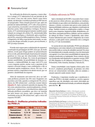 Revista Racine40
Panorama Geral
Na verificação da eficácia do esquema, o maior obje-
tivo é atingir a CV indectectável em um período de até
seis meses. Caso isso não ocorra, fatores como baixa
adesão, má absorção e resistência primária ao HIV devem
ser pesquisados. Outra situação possível é que, após um
período de indetectabilidade, a CV volte a ficar positiva,
o que caracteriza, excetuando o envolvimento dos fatores
descritos acima, falha terapêutica virológica. Posterior-
mente, a CV aumentará progressivamente e poderá causar
redução na contagem de células CD4
, denominada falha
terapêutica imunológica, e, finalmente, após a manifesta-
ção de IOs, caracteriza falha terapêutica clínica. Portanto,
o diagnóstico de falha exige pronta intervenção, ou seja,
a troca das drogas utilizadas, às quais, provavelmente, o
HIV já esteja resistente.
O modo mais seguro para a substituição do esquema é
a realização de genotipagem do HIV, teste que, de modo
indireto, revela quais drogas podem ser potencialmente
ativas ou não, pela determinação da presença de mutações
genéticas no vírus que são relacionadas à diminuição
da suscetibilidade às drogas. Se o teste de genotipagem
apontar sensibilidade, há possibilidade de alcançar, no-
vamente, a indetectabilidade da carga viral (CV) com
o novo esquema, porém, muitas vezes o paciente já foi
exposto a diversas drogas e suas combinações e não se
encontram opções terapêuticas viáveis. Por isso, é im-
portante reiterar a importância da adesão inicial, que vai
garantir a durabilidade do esquema.
Além do tratamento anti-retroviral, deve ser indi-
cada profilaxia primária das IOs mais freqüentes em
pacientes com Aids, quando a contagem de CD4
estiver
abaixo de 200 células/mm3
, conforme resumo abaixo
(Quadro 3). Após o primeiro episódio de algumas IOs,
tais como, pneumocistose, neurotoxoplasmose, citome-
galovirose, criptococose e micobacteriose atípica está
indicada profilaxia secundária, que deve ser mantida
por pelo menos seis meses, após contagem de CD4
sustentada acima de 200 células/mm3
, após o início do
esquema HAART.
Quadro 3 - Profilaxias primárias indicadas
nas PVHA (7)
Cuidados adicionais às PVHA
Após a introdução da HAART, é necessário fazer o mane-
jo dos possíveis efeitos adversos, que podem ser imediatos,
auto-limitadosouquecedemcomsintomáticos,comoprurido,
náuseas e vômitos, ou mesmo mais graves como reações de
hipersensibilidades sistêmicas, que impedem a reutilização da
droga. Também existem as complicações a médio e a longo
prazo como citopenias, hepatotoxicidade, dislipidemias, aci-
dose lática, neuropatia periférica, diabetes, necrose asséptica
de cabeças de fêmur e úmero e lipodistrofia, entre outras.
Exames laboratoriais para controle e diagnóstico de eventos
adversos, a cada quatro meses, juntamente com a contagem
de CD4
e CV são recomendados.
As vacinas devem estar atualizadas. PVHAsem alterações
imunológicasesemsinaisindicativosdeimunodeficiênciapo-
demrecebertodasasvacinasdocalendárionacional.Emcasos
de imunodepressão avançada, aumenta o risco de imunização
comagentesvivos,bemcomoapossibilidadederespostaimu-
nológica insuficiente ou inadequada. Nesse contexto, devem
ser consideradas individualmente as seguintes vacinas: DTP/
dT, Hib, Hepatites A e B, Influenza, Pneumococo 23, Raiva,
Poliomielite, Febre Amarela, Sarampo e Varicela (8).
Outras comorbidades como hepatite crônica pelos vírus
B e/ou C, neoplasias ginecológicas, de próstata e de cólon
devem ser rotineiramente rastreadas, além de cuidados e
atenção especial à saúde mental e bucal.
Finalmente, é importante ressaltar que o atendimento à
saúde das PVHA é atividade complexa e envolve aspectos
específicos que são abordados com maior efetividade por
umaequipemultiprofissionaltreinada,emambienteadequado
para este fim.
Infecção
Pneumocystis jiroveci
Neurotoxoplasmose
Micobacterim tuberculosis
Complexo M. Avium
Início
CD4
< 200
CD4
100 - 200
PPD > 5mm*
CD4
< 50
Droga de Escolha
Sulfametoxazol - Trimetropim
Sulfametoxazol - Trimetropim
Isoniazida
Claritromicina
Alexandre Naime Barbosa é médico infectologista assistente
do Serviço de Ambulatórios Especializados e Hospital Dia do
Complexo Médico e Hospitalar da Faculdade de Medicina da
Universidade Estadual Paulista Júlio de Mesquita Filho (UNESP) de
Botucatu (SP).
	
Lenice do Rosário de Souza é professora doutora do
Departamento de Doenças Tropicais e Diagnóstico por Imagem da
Faculdade de Medicina da Universidade Estadual Paulista Júlio de
Mesquita Filho (UNESP) de Botucatu (SP).
Referências Bibliográficas
A lista contendo as referências bibliográficas deste artigo encontra-se
à disposição dos leitores da Revista Racine e pode ser solicitada pelo
e-mail revista@racine.com.br.
 