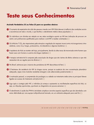 Revista Racine 41
Respostas:1-(F);2-(V);3-(V);4-(F);5-(F);6-(V);7-(V);8-(V);9-(F);10-(V).
Assinale Verdadeiro (V) ou Falso (F) para as questões abaixo:
	 O aumento da expectativa de vida das pessoas vivendo com HIV/Aids deve-se à melhoria das condições sociais
e econômicas em todo o mundo, o que facilitou o atendimento médico dessa população ( )
	 Os indivíduos com dúvidas em relação ao seu status sorológico quanto ao HIV tem indicação de procurar um
centro com profissionais qualificados para realizar o anti-HIV e receber orientações ( )
	 Os linfócitos T CD4
são responsáveis pela ativação e regulação da resposta imune contra microorganismos intra-
celulares, como vírus, fungos, protozoários, microbactérias e algumas bactérias ( )
	 A epidemia de Aids se mantém até hoje, principalmente, devido às altas taxas de transmissão entre homens que
fazem sexo com homens e usuários de drogas injetáveis ( )
	 A terapia anti-retroviral é composta pela associação de drogas que são isentas de efeitos adversos e que não
necessitam de uso regular para ter eficácia ( )
	 No Brasil, estima-se que a maioria dos portadores do HIV desconhece tal fato ( )
	 O fenômeno de resistência do HIV às drogas ocorre, porque na ausência de uma concentração plasmática
adequada, cepas virais mutantes resistentes emergem e são selecionadas posteriormente ( )
	 A motivação pessoal, a compreensão da posologia e a adesão ao tratamento estão entre os principais fatores
ligados ao sucesso do tratamento anti-retroviral ( )
	 Logo após o contágio pelo HIV, o indivíduo já começa a apresentar as manifestações específicas da Aids, ou
seja, as infecções oportunistas, que levam ao diagnóstico em poucas semanas ( )
	 O atendimento à saúde das PVHA é atividade complexa e envolve aspectos específicos que são abordados com
maior efetividade por uma equipe multiprofissional treinada, em um ambiente adequado para este fim ( )
1
Teste seus Conhecimentos
Panorama Geral
2
3
4
5
6
7
8
9
10
 