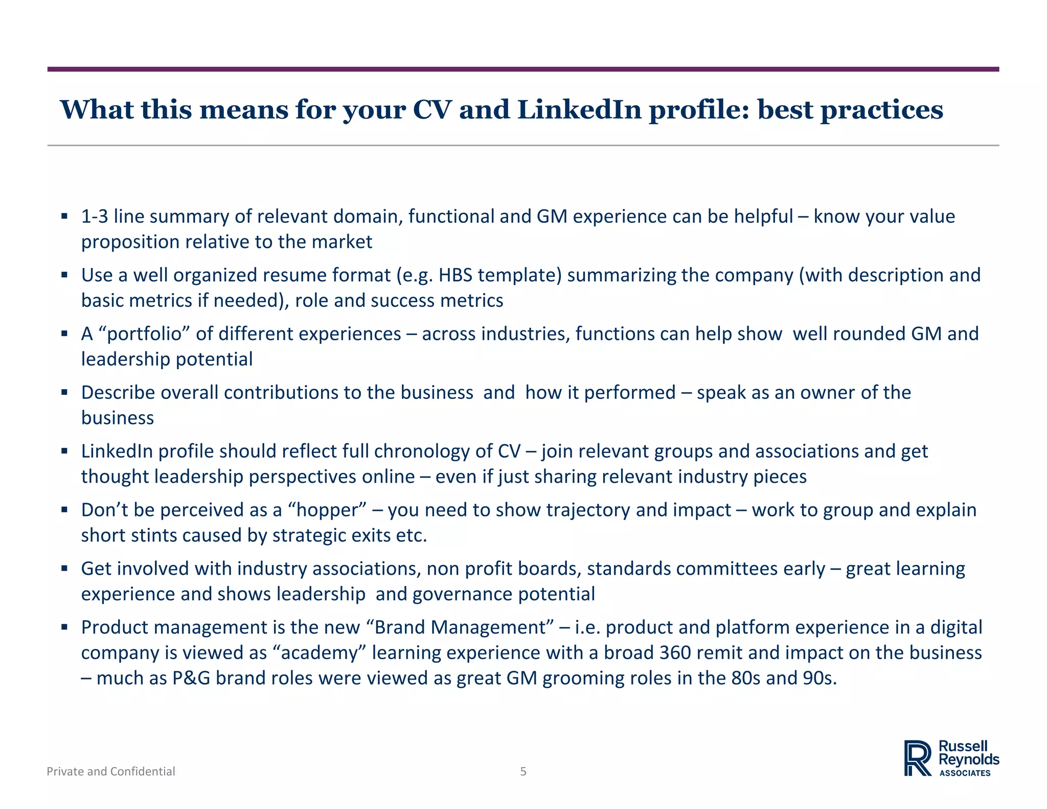 Private and Confidential 5
What this means for your CV and LinkedIn profile: best practices
 1-3 line summary of relevant domain, functional and GM experience can be helpful – know your value
proposition relative to the market
 Use a well organized resume format (e.g. HBS template) summarizing the company (with description and
basic metrics if needed), role and success metrics
 A “portfolio” of different experiences – across industries, functions can help show well rounded GM and
leadership potential
 Describe overall contributions to the business and how it performed – speak as an owner of the
business
 LinkedIn profile should reflect full chronology of CV – join relevant groups and associations and get
thought leadership perspectives online – even if just sharing relevant industry pieces
 Don’t be perceived as a “hopper” – you need to show trajectory and impact – work to group and explain
short stints caused by strategic exits etc.
 Get involved with industry associations, non profit boards, standards committees early – great learning
experience and shows leadership and governance potential
 Product management is the new “Brand Management” – i.e. product and platform experience in a digital
company is viewed as “academy” learning experience with a broad 360 remit and impact on the business
– much as P&G brand roles were viewed as great GM grooming roles in the 80s and 90s.
 