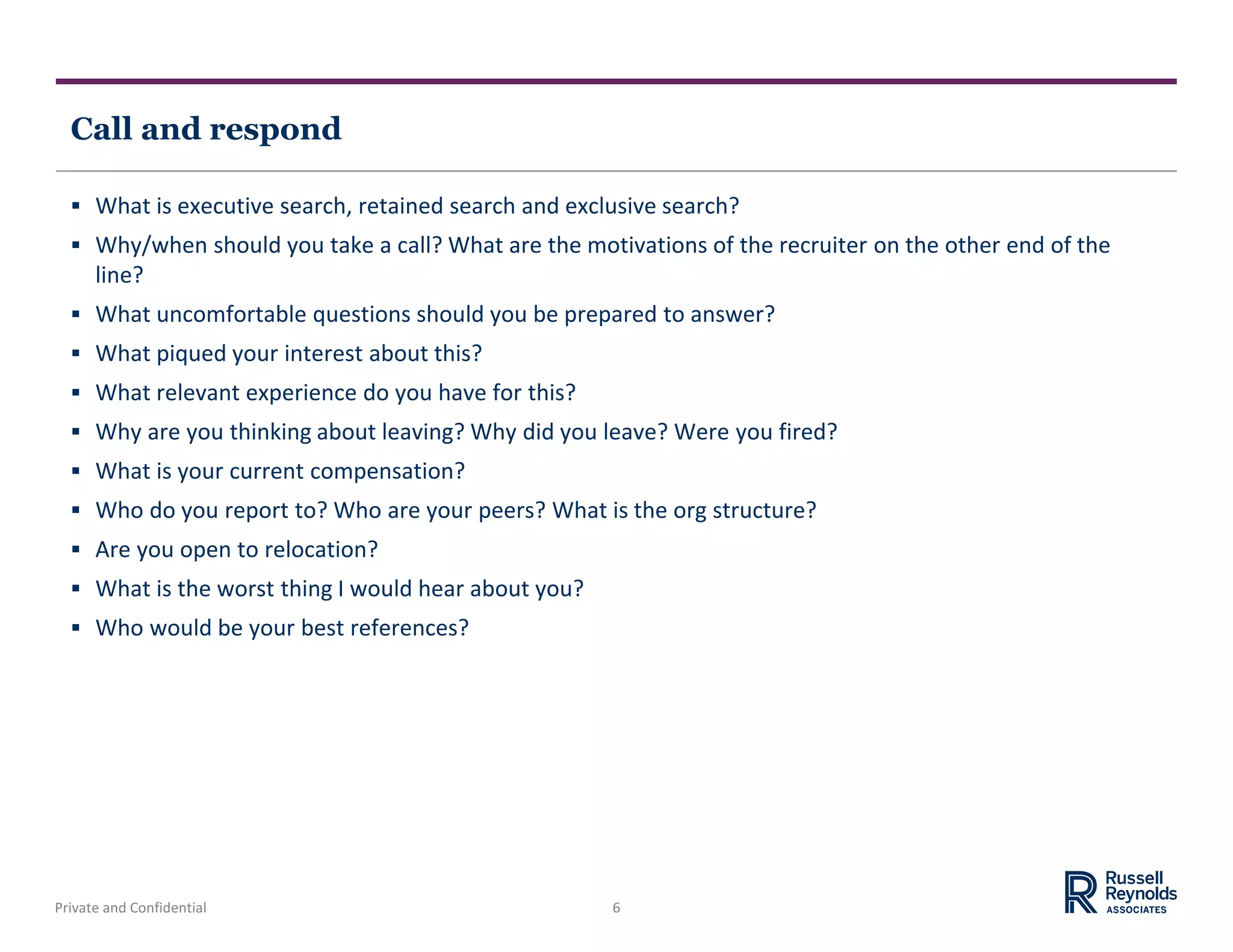 Private and Confidential 6
Call and respond
 What is executive search, retained search and exclusive search?
 Why/when should you take a call? What are the motivations of the recruiter on the other end of the
line?
 What uncomfortable questions should you be prepared to answer?
 What piqued your interest about this?
 What relevant experience do you have for this?
 Why are you thinking about leaving? Why did you leave? Were you fired?
 What is your current compensation?
 Who do you report to? Who are your peers? What is the org structure?
 Are you open to relocation?
 What is the worst thing I would hear about you?
 Who would be your best references?
 