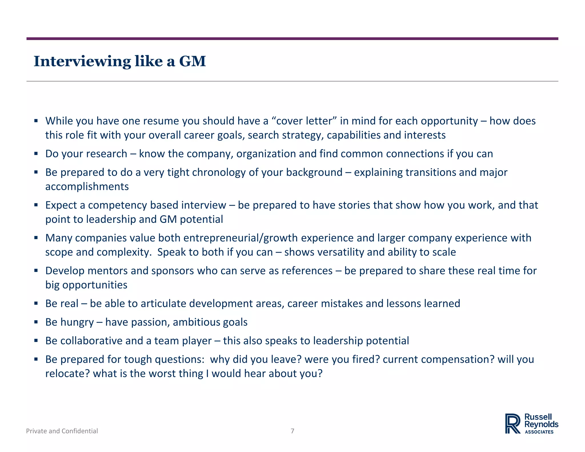 Private and Confidential 7
Interviewing like a GM
 While you have one resume you should have a “cover letter” in mind for each opportunity – how does
this role fit with your overall career goals, search strategy, capabilities and interests
 Do your research – know the company, organization and find common connections if you can
 Be prepared to do a very tight chronology of your background – explaining transitions and major
accomplishments
 Expect a competency based interview – be prepared to have stories that show how you work, and that
point to leadership and GM potential
 Many companies value both entrepreneurial/growth experience and larger company experience with
scope and complexity. Speak to both if you can – shows versatility and ability to scale
 Develop mentors and sponsors who can serve as references – be prepared to share these real time for
big opportunities
 Be real – be able to articulate development areas, career mistakes and lessons learned
 Be hungry – have passion, ambitious goals
 Be collaborative and a team player – this also speaks to leadership potential
 Be prepared for tough questions: why did you leave? were you fired? current compensation? will you
relocate? what is the worst thing I would hear about you?
 
