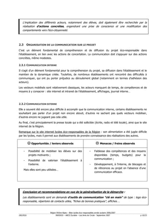 L'implication des différents acteurs, notamment des élèves, doit également être recherchée par la
   réalisation d'actions concrètes, engendrant une prise de conscience et une modification des
   comportements vers l'éco-citoyenneté.




2.3 ORGANISATION DE LA COMMUNICATION SUR LE PROJET
C'est un élément fondamental de compréhension et de diffusion du projet éco-responsable dans
l'établissement, en lien avec les actions de concertation. La communication doit s'appuyer sur des actions
concrètes, même modestes.

2.3.1 COMMUNICATION INTERNE

Il s'agit d'un élément fondamental pour la compréhension du projet, sa diffusion dans l'établissement et le
maintien de la dynamique créée. Toutefois, de nombreux établissements ont rencontré des difficultés à
communiquer, qui ont pu porter préjudice au déroulement global (notamment en termes d'adhésion des
acteurs).

Les vecteurs mobilisés sont relativement classiques, les acteurs manquant de temps, de compétences et de
moyens à y consacrer : site internet et intranet de l'établissement, affichages, journal interne…



2.3.2 COMMUNICATION EXTERNE

Elle a souvent été encore plus difficile à accomplir que la communication interne, certains établissements ne
souhaitant pas parler d'un projet non encore abouti, d'autres ne sachant pas quels vecteurs mobiliser,
d'autres encore ne jugeant pas cela utile.

Au final, c'est principalement la presse locale qui a été sollicitée (écrite, radio et télé locale), ainsi que le site
internet de la Région.

Remarque sur le site internet lycées éco–responsables de la Région : son alimentation a été jugée difficile
par les lycées, mais il permet aux établissements de prendre connaissance des réalisations des autres.

          ☺ Opportunités / leviers observés                                             Menaces / freins observés

    -     Possibilité de mobiliser les élèves sur des                       -    Faiblesse des compétences et des moyens
          projets motivants ;                                                    disponibles (temps, budgets) pour la
                                                                                 communication ;
    -     Possibilité   de   valoriser    l'établissement        à
          l'externe.                                                        -    Développement, à l'interne, de blocages et
                                                                                 de réticences au projet en l'absence d'une
    Mais elles sont peu utilisées…
                                                                                 communication efficace.




   Conclusion et recommandations en vue de la généralisation de la démarche :
   Les établissements sont en demande d'outils de communication "clé en main" de type : logo éco-
   responsable, répertoire de contacts utiles, "fiches de bonnes pratiques", affiches….



                               Région Rhône-Alpes – Bilan lycées éco–responsables année scolaire 2006/2007
D02/EGU                              INDDIGO – ABCD Durable – Les Amis de Circée - Septembre 2007                     p 10/23
 