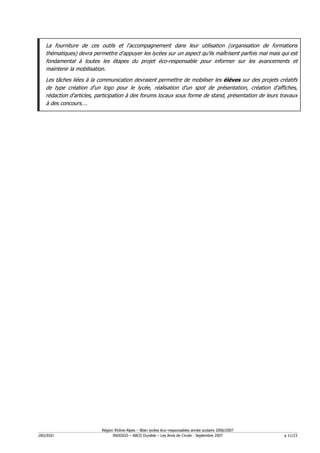 La fourniture de ces outils et l'accompagnement dans leur utilisation (organisation de formations
   thématiques) devra permettre d'appuyer les lycées sur un aspect qu'ils maîtrisent parfois mal mais qui est
   fondamental à toutes les étapes du projet éco-responsable pour informer sur les avancements et
   maintenir la mobilisation.
   Les tâches liées à la communication devraient permettre de mobiliser les élèves sur des projets créatifs
   de type création d'un logo pour le lycée, réalisation d'un spot de présentation, création d'affiches,
   rédaction d'articles, participation à des forums locaux sous forme de stand, présentation de leurs travaux
   à des concours….




                          Région Rhône-Alpes – Bilan lycées éco–responsables année scolaire 2006/2007
D02/EGU                         INDDIGO – ABCD Durable – Les Amis de Circée - Septembre 2007            p 11/23
 