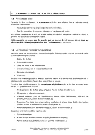 4         IDENTIFICATION D'AXES DE TRAVAIL CONCERTES

4.1 MODALITES DE CHOIX
Sans état des lieux ou diagnostic, le pragmatisme et le bon sens prévalent dans le choix des axes de
travail dans l'établissement :

    -      Poursuite des actions déjà engagées (si elles sont pertinentes) ;

    -      Suivi des propositions de personnes volontaires et investies dans le projet.

Pour réussir à mobiliser les acteurs, les actions doivent être faciles à engager et à mettre en œuvre, et
produire des résultats assez rapidement visibles.

Cette approche ne permet pas de garantir que les axes de travail retenus seront ceux qui
répondent à de réels enjeux prioritaires pour l'établissement (cf. ci-dessous).



4.2 LES PRINCIPAUX THEMES DE TRAVAIL RETENUS
La Charte établie par les partenaires à destination des lycées éco–responsables proposait d'orienter le travail
autour des thématiques suivantes :

    -      Gestion des déchets

    -      Pratiques alimentaires

    -      Usage des fluides et des consommables

    -      Vivre ensemble au sein et hors de l'établissement

    -      Dimension internationale

    -      Transports

Nous ne nous arrêterons pas dans le détail sur les thèmes retenus et les actions mises en œuvre dans les 18
établissements, ces précisions figurent dans les synthèses en annexe.

Toutefois, il est possible de dégager des thématiques privilégiées par les lycées dans la mise en œuvre
de leur 1ère "programmation" d'actions :

    -      Tri et valorisation des déchets (piles, cartouches d'encre, déchets alimentaires…) ;

    -      Récupération et valorisation des papiers ;

    -      Economie d'énergie (suivi des consommations, lampes basse consommation, détecteurs de
           présence, minuteurs, actions de sensibilisation…) ;

    -      Economies d'eau (suivi des consommations, installation de chasse d'eau double flux, boutons
           pressoirs, actions de sensibilisation, projets pédagogiques…) ;

    -      Alimentation (introduction d'aliments biologiques, actions de sensibilisation…).

Les actions sont relativement bien réparties entre :

    -      Projets pédagogiques ;

    -      Actions relatives au fonctionnement du lycée (équipement techniques) ;

    -      Actions relatives au quotidien du lycée (vie lycéenne, sensibilisation…).



                              Région Rhône-Alpes – Bilan lycées éco–responsables année scolaire 2006/2007
D02/EGU                             INDDIGO – ABCD Durable – Les Amis de Circée - Septembre 2007            p 14/23
 