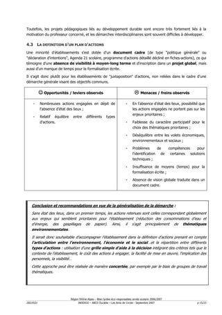 Toutefois, les projets pédagogiques liés au développement durable sont encore très fortement liés à la
motivation du professeur concerné, et les démarches interdisciplinaires sont souvent difficiles à développer.

4.3 LA DEFINITION D'UN PLAN D'ACTIONS
Une minorité d'établissements s'est dotée d'un document cadre (de type "politique générale" ou
"déclaration d'intentions", Agenda 21 scolaire, programme d'actions détaillé décliné en fiches-actions), ce qui
témoigne d'une absence de visibilité à moyen-long terme et d'inscription dans un projet global, mais
aussi d'un manque de temps pour la formalisation écrite.

Il s'agit donc plutôt pour les établissements de "juxtaposition" d'actions, non reliées dans le cadre d'une
démarche générale visant des objectifs communs.

          ☺ Opportunités / leviers observés                                            Menaces / freins observés

    -     Nombreuses actions engagées en dépit de                          -    En l'absence d'état des lieux, possibilité que
          l'absence d'état des lieux ;                                          les actions engagées ne portent pas sur les
                                                                                enjeux prioritaires ;
    -     Relatif équilibre     entre     différents       types
          d'actions.                                                       -    Faiblesse du caractère participatif pour le
                                                                                choix des thématiques prioritaires ;

                                                                           -    Déséquilibre entre les volets économiques,
                                                                                environnementaux et sociaux ;

                                                                           -    Problèmes       de          compétences    pour
                                                                                l'identification de          certaines solutions
                                                                                techniques ;

                                                                           -    Insuffisance de moyens (temps) pour la
                                                                                formalisation écrite ;

                                                                           -    Absence de vision globale traduite dans un
                                                                                document cadre.




   Conclusion et recommandations en vue de la généralisation de la démarche :
   Sans état des lieux, dans un premier temps, les actions retenues sont celles correspondant globalement
   aux enjeux qui semblent prioritaires pour l'établissement (réduction des consommations d'eau et
   d'énergie, des gaspillages de papier). Ainsi, il s'agit principalement de thématiques
   environnementales.
   Il serait donc souhaitable d'accompagner l'établissement dans la définition d'actions prenant en compte
   l'articulation entre l'environnement, l'économie et le social…et la répartition entre différents
   types d'actions : utilisation d'une grille simple d'aide à la décision intégrant des critères tels que le
   contexte de l'établissement, le coût des actions à engager, la facilité de mise en œuvre, l'implication des
   personnels, la visibilité…
   Cette approche peut être réalisée de manière concertée, par exemple par le biais de groupes de travail
   thématiques.




                              Région Rhône-Alpes – Bilan lycées éco–responsables année scolaire 2006/2007
D02/EGU                             INDDIGO – ABCD Durable – Les Amis de Circée - Septembre 2007                           p 15/23
 