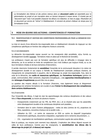 La formalisation des thèmes et des actions retenus dans un document cadre est essentielle pour la
    pérennisation du projet et son inscription dans un horizon temporel à moyen terme. Il n'existe pas de
    "document type" mais il est possible d'associer les élèves à la rédaction, la mise en page, l'illustration de
    ce document qui servira de "vitrine" à l'établissement. Il convient de prévoir d'allouer du temps pour la
    formalisation écrite.




5         MISE EN ŒUVRE DES ACTIONS : COMPETENCES ET FORMATION

5.1 IDENTIFICATION ET GESTION DES COMPETENCES PROFESSIONNELLES POUR LA DEMARCHE ECO-
          RESPONSABLE

La mise en œuvre d'une démarche éco-responsable dans un établissement nécessite de s'appuyer sur des
compétences spécifiques en fonction des catégories d'acteurs concernés.

5.1.1 LES ENSEIGNANTS

La démarche éco-responsable repose souvent sur les enseignants déjà sensibilisés, et/ou formés au
développement durable (exemple : formations mises en place par le Rectorat de Grenoble).

Les professeurs n'ayant pas suivi de formation spécifique ont plus de difficultés à s'engager dans la
démarche, car ils se sentent en limite de compétences (ceci n'est d'ailleurs pas toujours fondé, au vu de
leurs formations initiales et de leurs domaines d'intervention).

Il semble néanmoins fondamental de sensibiliser l'ensemble de la communauté éducative à la notion de
développement durable et aux enjeux à l'échelle de l'établissement (exemples pratiques d'actions, de
changements de comportements à acquérir), dès le démarrage du projet éco-responsable. Puis, dans la
suite de la démarche, des outils et ressources spécifiques, des formations techniques (gestion de
projet, communication, Bilan carbone®, diagnostics énergétiques…) des approches interdisciplinaires et
des échanges d'expériences peuvent être mis en place.

La question des moyens alloués à la formation (financiers, mais également temps et éloignement
géographique de certaines formations) est cruciale et peut freiner le développement des compétences
dans certains établissements.

5.1.2 LES ELEVES

Pour l'ensemble des élèves, il s'agit de viser les apprentissages des contenus disciplinaires et des valeurs
liées à l'éco-citoyenneté, au travers de plusieurs moyens :

    -      Enseignements (notamment par les TPE, les PPCP, etc.)…et ce d'autant plus que les passerelles
           entre développement durable et de nombreuses disciplines sont possibles ;

    -      Animation dans le cadre d'actions pédagogiques : visites de sites (centres de tri), projections de
           films, expositions, rencontres d'acteurs de la société civile… ;

    -      Utilisation du CDI : un centre de ressources en EDD au centre du dispositif (organisation
           d'évènements spécifiques, documents à disposition, organisation de le recherche documentaire…) ;

    -      CVL : organisation de manifestations spécifiques, communication auprès des autres élèves…

Dans la pratique, ces moyens sont rarement tous déployés. L'implication des élèves dépend souvent de
celles de leurs professeurs. Comme pour les enseignants, la sensibilisation des élèves dès le
démarrage du projet (cf. ci-dessus) est requise.

                             Région Rhône-Alpes – Bilan lycées éco–responsables année scolaire 2006/2007
D02/EGU                            INDDIGO – ABCD Durable – Les Amis de Circée - Septembre 2007            p 16/23
 