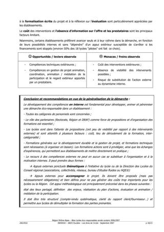 à la formalisation écrite du projet et à la réflexion sur l'évaluation sont particulièrement appréciées par
les établissements.

Le coût des interventions et l'absence d'information sur l'offre et les prestataires sont les principaux
facteurs limitant.

Néanmoins, certains établissements préfèrent avancer seuls et à leur rythme dans la démarche, en fonction
de leurs possibilités internes et sans "dépendre" d'un appui extérieur susceptible de s'arrêter si les
financements sont stoppés (environ 50% des 18 lycées "pilotes" ont fait ce choix).

          ☺ Opportunités / leviers observés                                          Menaces / freins observés

    -     Compétences techniques extérieures ;                           -    Coût des interventions extérieures ;

    -     Compétences en gestion de projet animation,                    -    Absence de           visibilité   des   intervenants
          coordination, animation / médiation de la                           possibles ;
          participation et le regard extérieur apportés
                                                                         -    Risque de substitution de l'action externe
          par un prestataire.
                                                                              au dynamisme interne.




   Conclusion et recommandations en vue de la généralisation de la démarche :
   Le développement des compétences en interne est fondamental pour développer, animer et pérenniser
   une démarche éco-responsable dans un établissement :
   - Toutes les catégories de personnels sont concernées ;
   - Le rôle des partenaires (Rectorats, Région et DRAF) comme force de propositions et d'organisation des
   formations est essentiel ;
   - Les lycées sont dans l'attente de propositions (ont peu de visibilité par rapport à des intervenants
   externes) et sont attentifs à plusieurs facteurs : coût, lieu de déroulement de la formation, inter-
   catégorialité ;
   - Formations générales sur le développement durable et la gestion de projet, et formations techniques
   sont nécessaires (à organiser en bassin). Les formations actions sont à privilégier, ainsi que les échanges
   d'expériences, qui permettent aux établissements de mettre directement en pratique ;
   - Le recours à des compétences externes ne peut en aucun cas se substituer à l'organisation et à la
   motivation internes. Il peut prendre deux formes :
           Appuis externes ponctuels thématiques à l'initiative du lycée ou de la Direction des Lycées du
   Conseil régional (associations, collectivités, réseaux, bureau d'études fluides ou HQE®)
            Appuis externes pour accompagner le projet. Ils doivent être proposés (mais pas
   nécessairement obligatoires) et bien définis pour ne pas générer des coûts trop importants pour les
   lycées ou la Région. Cet appui méthodologique est principalement préconisé dans les phases suivantes :
   état des lieux partagé, définition des enjeux, réalisation du plan d'actions, évaluation et animation /
   médiation de la participation.
   Il doit être très structuré (compte-rendu systématique, clarté du rapport client/fournisseur…) et
   permettre aux lycées de démultiplier la formation des parties prenantes.




                            Région Rhône-Alpes – Bilan lycées éco–responsables année scolaire 2006/2007
D02/EGU                           INDDIGO – ABCD Durable – Les Amis de Circée - Septembre 2007                               p 18/23
 