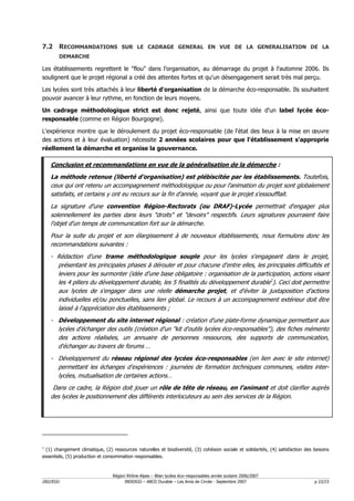 7.2 RECOMMANDATIONS SUR LE CADRAGE GENERAL EN VUE DE LA GENERALISATION DE LA
          DEMARCHE

Les établissements regrettent le "flou" dans l'organisation, au démarrage du projet à l'automne 2006. Ils
soulignent que le projet régional a créé des attentes fortes et qu'un désengagement serait très mal perçu.

Les lycées sont très attachés à leur liberté d'organisation de la démarche éco-responsable. Ils souhaitent
pouvoir avancer à leur rythme, en fonction de leurs moyens.

Un cadrage méthodologique strict est donc rejeté, ainsi que toute idée d'un label lycée éco-
responsable (comme en Région Bourgogne).

L'expérience montre que le déroulement du projet éco-responsable (de l'état des lieux à la mise en œuvre
des actions et à leur évaluation) nécessite 2 années scolaires pour que l'établissement s'approprie
réellement la démarche et organise la gouvernance.

    Conclusion et recommandations en vue de la généralisation de la démarche :
    La méthode retenue (liberté d'organisation) est plébiscitée par les établissements. Toutefois,
    ceux qui ont retenu un accompagnement méthodologique ou pour l'animation du projet sont globalement
    satisfaits, et certains y ont eu recours sur la fin d'année, voyant que le projet s'essoufflait.
    La signature d'une convention Région-Rectorats (ou DRAF)-Lycée permettrait d'engager plus
    solennellement les parties dans leurs "droits" et "devoirs" respectifs. Leurs signatures pourraient faire
    l'objet d'un temps de communication fort sur la démarche.
    Pour la suite du projet et son élargissement à de nouveaux établissements, nous formulons donc les
    recommandations suivantes :
    - Rédaction d'une trame méthodologique souple pour les lycées s'engageant dans le projet,
      présentant les principales phases à dérouler et pour chacune d'entre elles, les principales difficultés et
      leviers pour les surmonter (idée d'une base obligatoire : organisation de la participation, actions visant
      les 4 piliers du développement durable, les 5 finalités du développement durable1). Ceci doit permettre
      aux lycées de s'engager dans une réelle démarche projet, et d'éviter la juxtaposition d'actions
      individuelles et/ou ponctuelles, sans lien global. Le recours à un accompagnement extérieur doit être
      laissé à l'appréciation des établissements ;
    - Développement du site internet régional : création d'une plate-forme dynamique permettant aux
      lycées d'échanger des outils (création d'un "kit d'outils lycées éco-responsables"), des fiches mémento
      des actions réalisées, un annuaire de personnes ressources, des supports de communication,
      d'échanger au travers de forums …
    - Développement du réseau régional des lycées éco-responsables (en lien avec le site internet)
      permettant les échanges d'expériences : journées de formation techniques communes, visites inter-
      lycées, mutualisation de certaines actions…
     Dans ce cadre, la Région doit jouer un rôle de tête de réseau, en l'animant et doit clarifier auprès
    des lycées le positionnement des différents interlocuteurs au sein des services de la Région.




1
  (1) changement climatique, (2) ressources naturelles et biodiversité, (3) cohésion sociale et solidarités, (4) satisfaction des besoins
essentiels, (5) production et consommation responsables.



                                 Région Rhône-Alpes – Bilan lycées éco–responsables année scolaire 2006/2007
D02/EGU                                INDDIGO – ABCD Durable – Les Amis de Circée - Septembre 2007                               p 22/23
 