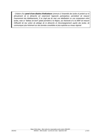 - Création d'un panel d'une dizaine d'indicateurs communs à l'ensemble des lycées et portant sur le
   déroulement de la démarche (et notamment l'approche participative), permettant de mesurer
   l'avancement des établissements. Il ne s'agit pas de viser une labellisation ou une comparaison entre
   lycées, mais ce "tableau de bord" global permettra à la Région, aux Rectorats et à la DRAF de mesurer
   l'efficacité de leur action de pilotage de la démarche et d'accompagnement auprès des lycées, de
   communiquer plus fortement sur des données consolidées et plus explicites au niveau régional.




                         Région Rhône-Alpes – Bilan lycées éco–responsables année scolaire 2006/2007
D02/EGU                        INDDIGO – ABCD Durable – Les Amis de Circée - Septembre 2007            p 23/23
 