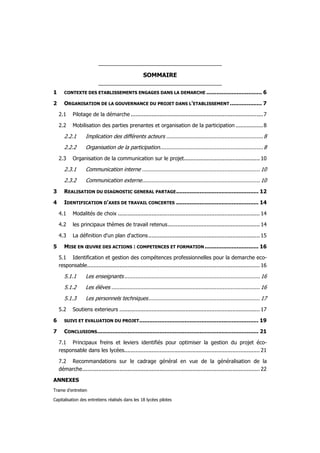 SOMMAIRE

1      CONTEXTE DES ETABLISSEMENTS ENGAGES DANS LA DEMARCHE .................................                              6

2      ORGANISATION DE LA GOUVERNANCE DU PROJET DANS L'ETABLISSEMENT ................... 7

    2.1     Pilotage de la démarche .................................................................................. 7

    2.2     Mobilisation des parties prenantes et organisation de la participation ................. 8

       2.2.1       Implication des différents acteurs ............................................................ 8
       2.2.2       Organisation de la participation................................................................ 8
    2.3     Organisation de la communication sur le projet............................................... 10

       2.3.1       Communication interne ......................................................................... 10
       2.3.2       Communication externe......................................................................... 10
3      REALISATION DU DIAGNOSTIC GENERAL PARTAGE ................................................. 12

4      IDENTIFICATION D'AXES DE TRAVAIL CONCERTES ................................................. 14

    4.1     Modalités de choix ........................................................................................ 14

    4.2     les principaux thèmes de travail retenus......................................................... 14

    4.3     La définition d'un plan d'actions ..................................................................... 15

5      MISE EN ŒUVRE DES ACTIONS : COMPETENCES ET FORMATION ................................ 16

    5.1 Identification et gestion des compétences professionnelles pour la demarche eco-
    responsable........................................................................................................... 16

       5.1.1       Les enseignants .................................................................................... 16
       5.1.2       Les élèves ............................................................................................ 16
       5.1.3       Les personnels techniques..................................................................... 17
    5.2     Soutiens exterieurs ....................................................................................... 17

6      SUIVI ET EVALUATION DU PROJET ....................................................................... 19

7      CONCLUSIONS ................................................................................................ 21

    7.1 Principaux freins et leviers identifiés pour optimiser la gestion du projet éco-
    responsable dans les lycées.................................................................................... 21

    7.2 Recommandations sur le cadrage général en vue de la généralisation de la
    démarche.............................................................................................................. 22

ANNEXES
Trame d'entretien

Capitalisation des entretiens réalisés dans les 18 lycées pilotes
 