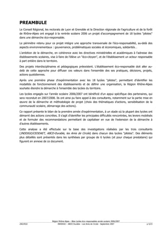 PREAMBULE
Le Conseil Régional, les rectorats de Lyon et Grenoble et la Direction régionale de l'agriculture et de la forêt
de Rhône-Alpes ont engagé à la rentrée scolaire 2006 un projet d'accompagnement de 18 lycées "pilotes"
dans une démarche éco-responsable.

Le périmètre retenu pour ce projet intègre une approche transversale de l'éco-responsabilité, au-delà des
aspects environnementaux : gouvernance, problématiques sociales et économiques, solidarités…

L'ambition de la démarche, en cohérence avec les directives ministérielles et académiques à l'adresse des
établissements scolaires, vise à faire de l'élève un "éco-citoyen", et de l'établissement un acteur responsable
à part entière dans le territoire.

Des projets interdisciplinaires et pédagogiques préexistent. L'établissement éco-responsable doit aller au-
delà de cette approche pour diffuser ces valeurs dans l'ensemble des ses pratiques, décisions, projets,
actions quotidiennes.

Après une première phase d'expérimentation avec les 18 lycées "pilotes", permettant d'identifier les
modalités de fonctionnement des établissements et de définir une organisation, la Région Rhône-Alpes
souhaite étendre la démarche à l'ensemble des lycées du territoire.

Les lycées engagés sur l'année scolaire 2006/2007 ont bénéficié d'un appui spécifique des partenaires, qui
sera reconduit en 2007/2008. Ils ont ainsi pu faire appel à des consultants, notamment sur la partie mise en
œuvre de la démarche et méthodologie de projet (choix des thématiques d'actions, sensibilisation de la
communauté scolaire, démarrage des actions).

Ce rapport présente le bilan de la première année d'expérimentation, à un stade où la plupart des lycées ont
démarré des actions concrètes. Il s'agit d'identifier les principales difficultés rencontrées, les leviers mobilisés
et de formuler des recommandations permettant de capitaliser en vue de l'extension de la démarche à
d'autres établissements.

Cette analyse a été effectuée sur la base des investigations réalisées par les trois consultants
(INDDIGO/CEDDAET, ABCD-Durable, les Amis de Circée) dans chacun des lycées "pilotes". Des éléments
plus détaillés sont présentés dans les synthèses par groupe de 6 lycées (et pour chaque prestataire) qui
figurent en annexe de ce document.




                            Région Rhône-Alpes – Bilan lycées éco–responsables année scolaire 2006/2007
D02/EGU                           INDDIGO – ABCD Durable – Les Amis de Circée - Septembre 2007                 p 5/23
 