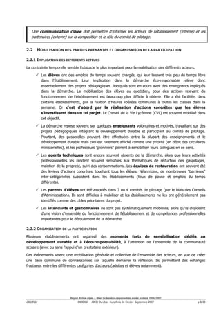 Une communication ciblée doit permettre d'informer les acteurs de l'établissement (interne) et les
   partenaires (externe) sur la composition et le rôle du comité de pilotage.


2.2 MOBILISATION DES PARTIES PRENANTES ET ORGANISATION DE LA PARTICIPATION

2.2.1 IMPLICATION DES DIFFERENTS ACTEURS

La contrainte temporelle semble l'obstacle le plus important pour la mobilisation des différents acteurs.

          Les élèves ont des emplois du temps souvent chargés, qui leur laissent très peu de temps libre
          dans l'établissement. Leur implication dans la démarche éco-responsable relève donc
          essentiellement des projets pédagogiques…lorsqu'ils sont en cours avec des enseignants impliqués
          dans la démarche. La mobilisation des élèves au quotidien, pour des actions relevant du
          fonctionnement de l'établissement est beaucoup plus difficile à obtenir. Elle a été facilitée, dans
          certains établissements, par la fixation d'heures libérées communes à toutes les classes dans la
          semaine. Or c'est d'abord par la réalisation d'actions concrètes que les élèves
          s'investissent dans un tel projet. Le Conseil de la Vie Lycéenne (CVL) est souvent mobilisé dans
          cet objectif.

          La démarche repose souvent sur quelques enseignants volontaires et motivés, travaillant sur des
          projets pédagogiques intégrant le développement durable et participant au comité de pilotage.
          Pourtant, des passerelles peuvent être effectuées entre la plupart des enseignements et le
          développement durable mais ceci est rarement affiché comme une priorité (en dépit des circulaires
          ministérielles), et les professeurs "pionniers" peinent à sensibiliser leurs collègues en ce sens.

          Les agents techniques sont encore souvent absents de la démarche, alors que leurs activités
          professionnelles les rendent souvent sensibles aux thématiques de réduction des gaspillages,
          maintien de la propreté, suivi des consommations…Les équipes de restauration ont souvent été
          des leviers d'actions concrètes, touchant tous les élèves. Néanmoins, de nombreuses "barrières"
          inter-catégorielles subsistent dans les établissements (lieux de pause et emplois du temps
          différents).

          Les parents d'élèves ont été associés dans 3 ou 4 comités de pilotage (par le biais des Conseils
          d'Administration). Ils sont difficiles à mobiliser et les établissements ne les ont généralement pas
          identifiés comme des cibles prioritaires du projet.

          Les intendants et gestionnaires ne sont pas systématiquement mobilisés, alors qu'ils disposent
          d'une vision d'ensemble du fonctionnement de l'établissement et de compétences professionnelles
          importantes pour le déroulement de la démarche.

2.2.2 ORGANISATION DE LA PARTICIPATION

Plusieurs établissements ont organisé des moments forts de sensibilisation dédiés au
développement durable et à l'éco-responsabilité, à l'attention de l'ensemble de la communauté
scolaire (avec ou sans l'appui d'un prestataire extérieur).

Ces évènements visent une mobilisation générale et collective de l'ensemble des acteurs, en vue de créer
une base commune de connaissances sur laquelle démarrer la réflexion. Ils permettent des échanges
fructueux entre les différentes catégories d'acteurs (adultes et élèves notamment).




                           Région Rhône-Alpes – Bilan lycées éco–responsables année scolaire 2006/2007
D02/EGU                          INDDIGO – ABCD Durable – Les Amis de Circée - Septembre 2007               p 8/23
 