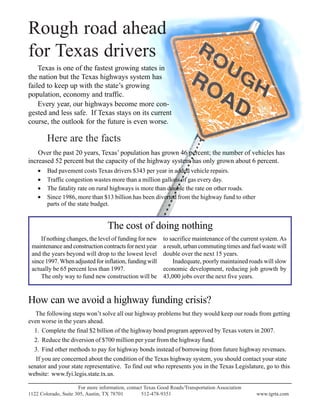 Rough road ahead
for Texas drivers
Texas is one of the fastest growing states in
the nation but the Texas highways system has
failed to keep up with the state’s growing
population, economy and traffic.
Every year, our highways become more con-
gested and less safe. If Texas stays on its current
course, the outlook for the future is even worse.
Here are the facts
Over the past 20 years, Texas’ population has grown 46 percent; the number of vehicles has
increased 52 percent but the capacity of the highway system has only grown about 6 percent.
• Bad pavement costs Texas drivers $343 per year in added vehicle repairs.
• Traffic congestion wastes more than a million gallons of gas every day.
• The fatality rate on rural highways is more than double the rate on other roads.
• Since 1986, more than $13 billion has been diverted from the highway fund to other
parts of the state budget.
For more information, contact Texas Good Roads/Transportation Association
1122 Colorado, Suite 305, Austin, TX 78701 512-478-9351 www.tgrta.com
How can we avoid a highway funding crisis?
The following steps won’t solve all our highway problems but they would keep our roads from getting
even worse in the years ahead.
1. Complete the final $2 billion of the highway bond program approved by Texas voters in 2007.
2. Reduce the diversion of $700 million per year from the highway fund.
3. Find other methods to pay for highway bonds instead of borrowing from future highway revenues.
If you are concerned about the condition of the Texas highway system, you should contact your state
senator and your state representative. To find out who represents you in the Texas Legislature, go to this
website: www.fyi.legis.state.tx.us.
If nothing changes, the level of funding for new
maintenance and construction contracts for next year
and the years beyond will drop to the lowest level
since 1997.When adjusted for inflation, funding will
actually be 65 percent less than 1997.
The only way to fund new construction will be
The cost of doing nothing
to sacrifice maintenance of the current system. As
a result, urban commuting times and fuel waste will
double over the next 15 years.
Inadequate, poorly maintained roads will slow
economic development, reducing job growth by
43,000 jobs over the next five years.
 