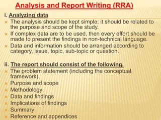 Analysis and Report Writing (RRA)
i. Analyzing data
 The analysis should be kept simple; it should be related to
the purpose and scope of the study.
 If complex data are to be used, then every effort should be
made to present the findings in non-technical language.
 Data and information should be arranged according to
category, issue, topic, sub-topic or question.
ii. The report should consist of the following.
 The problem statement (including the conceptual
framework)
 Purpose and scope
 Methodology
 Data and findings
 Implications of findings
 Summary
 Reference and appendices
 