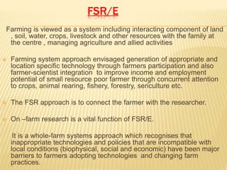 FSR/E
Farming is viewed as a system including interacting component of land
, soil, water, crops, livestock and other resources with the family at
the centre , managing agriculture and allied activities
 Farming system approach envisaged generation of appropriate and
location specific technology through farmers participation and also
farmer-scientist integration to improve income and employment
potential of small resource poor farmer through concurrent attention
to crops, animal rearing, fishery, forestry, sericulture etc.
 The FSR approach is to connect the farmer with the researcher.
 On –farm research is a vital function of FSR/E.
It is a whole-farm systems approach which recognises that
inappropriate technologies and policies that are incompatible with
local conditions (biophysical, social and economic) have been major
barriers to farmers adopting technologies and changing farm
practices.
 