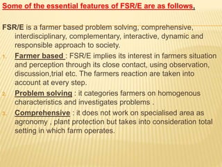 Some of the essential features of FSR/E are as follows,
FSR/E is a farmer based problem solving, comprehensive,
interdisciplinary, complementary, interactive, dynamic and
responsible approach to society.
1. Farmer based : FSR/E implies its interest in farmers situation
and perception through its close contact, using observation,
discussion,trial etc. The farmers reaction are taken into
account at every step.
2. Problem solving : it categories farmers on homogenous
characteristics and investigates problems .
3. Comprehensive : it does not work on specialised area as
agronomy , plant protection but takes into consideration total
setting in which farm operates.
 