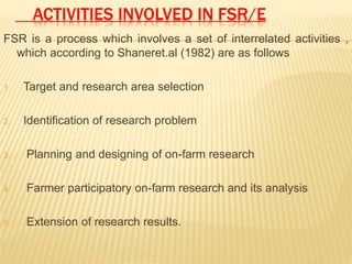 ACTIVITIES INVOLVED IN FSR/E
FSR is a process which involves a set of interrelated activities ,
which according to Shaneret.al (1982) are as follows
1. Target and research area selection
2. Identification of research problem
3. Planning and designing of on-farm research
4. Farmer participatory on-farm research and its analysis
5. Extension of research results.
 