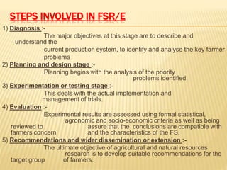 STEPS INVOLVED IN FSR/E
1) Diagnosis :-
The major objectives at this stage are to describe and
understand the
current production system, to identify and analyse the key farmer
problems
2) Planning and design stage :-
Planning begins with the analysis of the priority
problems identified.
3) Experimentation or testing stage :-
This deals with the actual implementation and
management of trials.
4) Evaluation :-
Experimental results are assessed using formal statistical,
agronomic and socio-economic criteria as well as being
reviewed to assure that the conclusions are compatible with
farmers concern and the characteristics of the FS.
5) Recommendations and wider dissemination or extension :-
The ultimate objective of agricultural and natural resources
research is to develop suitable recommendations for the
target group of farmers.
 