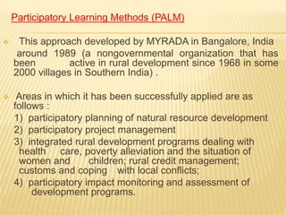 Participatory Learning Methods (PALM)
 This approach developed by MYRADA in Bangalore, India
around 1989 (a nongovernmental organization that has
been active in rural development since 1968 in some
2000 villages in Southern India) .
 Areas in which it has been successfully applied are as
follows :
1) participatory planning of natural resource development
2) participatory project management
3) integrated rural development programs dealing with
health care, poverty alleviation and the situation of
women and children; rural credit management;
customs and coping with local conflicts;
4) participatory impact monitoring and assessment of
development programs.
 