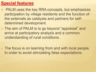 Special features
 PALM uses the key RRA concepts, but emphasizes
participation by village residents and the function of
the externals as catalysts and partners for self-
determined development.
 The aim of PALM is to go beyond “appraisal” and
arrive at participatory analysis and a common
understanding of rural conditions.
 The focus is on learning from and with local people.
In order to avoid stimulating false expectations.
 