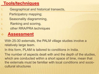 Tools/techniques
1. Geographical and historical transects,
2. Participatory mapping;
3. Seasonality diagramming,
4. Ranking and scoring,
5. other RRA/PRA techniques
 Assessment
With 25-30 externals, the PALM village studies involve a
relatively large team.
In this form, PLAM is tailored to conditions in India.
The number of aspects dealt with and the depth of the studies,
which are conducted within a short space of time, mean that
the externals must be familiar with local conditions and socio-
cultural structures
 