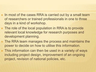  In most of the cases RRA is carried out by a small team
of researchers or trained professionals in one to three
days in a kind of workshop.
 The role of the local population in RRA is to provide
relevant local knowledge for research purposes and
development planning.
 The RRA team manages the process and maintains the
power to decide on how to utilise this information.
 This information can then be used in a variety of ways
including project design, improvement of an ongoing
project, revision of national policies, etc.
 