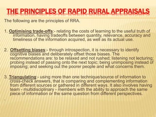 THE PRINCIPLES OF RAPID RURAL APPRAISALS
The following are the principles of RRA.
1. Optimising trade-offs:- relating the costs of learning to the useful truth of
information, having tradeoffs between quantity, relevance, accuracy and
timeliness of the information acquired, as well as its actual use.
2. Offsetting biases:- through introspection, it is necessary to identify
cognitive biases and deliberately offset those biases. The
recommendations are: to be relaxed and not rushed; listening not lecturing;
probing instead of passing onto the next topic; being unimposing instead of
imposing; and seeking out the poorer people and what concerns them.
3. Triangulating:- using more than one technique/source of information to
cross-check answers, that is comparing and complementing information
from different sources or gathered in different ways. It also involves having
team - multidisciplinary - members with the ability to approach the same
piece of information or the same question from different perspectives.
.
 