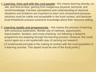 4. Learning from and with the rural people:- this means learning directly, on-
site, and face-to-face, gaining from indigenous physical, technical, and
social knowledge. Farmers' perceptions and understanding of resource
situations and problems are important to learn and comprehend because
solutions must be viable and acceptable in the local context, and because
local inhabitants possess extensive knowledge about their resource setting.
5. Learning rapidly and progressively :- this means the process of learning
with conscious exploration, flexible use of methods, opportunism,
improvisation, iteration, and cross-checking, not following a blueprint
programme but adapting through the learning process. However, this could
sound again as a non-systematic way of carrying out research.
[ A fundamental principle is the making of contact with the rural population in
a learning process. This aspect must be one of the focal points ]
 