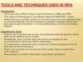 TOOLS AND TECHNIQUES USED IN RRA
Introduction
 There are many different ways to get information in RRA and PRA.
 This variety of techniques is sometimes called the RRA/PRA “Toolkit.”
 While there are a certain number of core techniques that are regularly used
by most practitioners, the list continues to expand as people devise their
own ways to get information in a more participatory and more interesting
fashion.
Adapting the Tools
 Keep in mind that the tools as they are presented here are generic; that is,
they can be applied to any subject.
 Realistically, each of these tools will have to be adapted to the
circumstances in which you will be using them.
 It is important to remember when using any of these techniques that the
tools are not the end product.
 That is, the purpose is not to end up with a pretty map or a well drawn
Venn diagram.
 The purpose is to obtain information using these techniques.
 