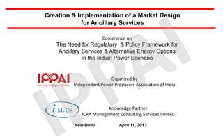 Creation & Implementation of a Market Design
            for Ancillary Services

                      Conference on
   The Need for Regulatory & Policy Framework for
    Ancillary Services & Alternative Energy Options
              In the Indian Power Scenario


                         Organized by
         Independent Power Producers Association of India



                        Knowledge Partner
             ICRA Management Consulting Services limited

          New Delhi           April 11, 2013
 