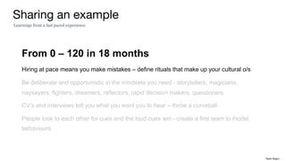 From 0 – 120 in 18 months
Hiring at pace means you make mistakes – define rituals that make up your cultural o/s
Be deliberate and opportunistic in the mindsets you need - storytellers, magicians,
naysayers, fighters, dreamers, reflectors, rapid decision makers, questioners
CV’s and interviews tell you what you want you to hear – throw a curveball
People look to each other for cues and the loud cues win - create a first team to model
behaviours
Sharing an example
Learnings from a fast paced experience
Rakhi Rajani
 