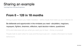 From 0 – 120 in 18 months
Hiring at pace means you make mistakes – define rituals that make up your cultural o/s
Be deliberate and opportunistic in the mindsets you need - storytellers, magicians,
naysayers, fighters, dreamers, reflectors, rapid decision makers, questioners
CV’s and interviews tell you what you want you to hear – throw a curveball
People look to each other for cues and the loud cues win - create a first team to model
behaviours
Sharing an example
Learnings from a fast paced experience
Rakhi Rajani
 