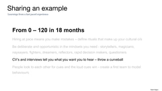 From 0 – 120 in 18 months
Hiring at pace means you make mistakes – define rituals that make up your cultural o/s
Be deliberate and opportunistic in the mindsets you need - storytellers, magicians,
naysayers, fighters, dreamers, reflectors, rapid decision makers, questioners
CV’s and interviews tell you what you want you to hear – throw a curveball
People look to each other for cues and the loud cues win - create a first team to model
behaviours
Sharing an example
Learnings from a fast paced experience
Rakhi Rajani
 