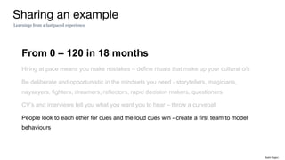 From 0 – 120 in 18 months
Hiring at pace means you make mistakes – define rituals that make up your cultural o/s
Be deliberate and opportunistic in the mindsets you need - storytellers, magicians,
naysayers, fighters, dreamers, reflectors, rapid decision makers, questioners
CV’s and interviews tell you what you want you to hear – throw a curveball
People look to each other for cues and the loud cues win - create a first team to model
behaviours
Sharing an example
Learnings from a fast paced experience
Rakhi Rajani
 