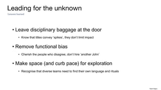 Leading for the unknown
• Leave disciplinary baggage at the door
• Know that titles convey ‘spikes’, they don’t limit impact
• Remove functional bias
• Cherish the people who disagree, don’t hire ’another John’
• Make space (and curb pace) for exploration
• Recognise that diverse teams need to find their own language and rituals
Lessons learned
Rakhi Rajani
 