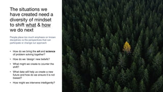 The situations we
have created need a
diversity of mindset
to shift what & how
we do next
• How do we bring the art and science
of problem solving together?
• How do we ‘design’ new beliefs?
• What might we create to counter the
shift?
• What data will help us create a new
future and how do we ensure it is not
biased?
• How might we intervene intelligently?
Rakhi Rajani
People place too much emphasis on known
disciplines vs the perspectives that can
participate or change our approach
 