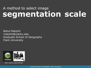 A method to select image

segmentation scale

Rahul Rakshit
rrakshit@clarku.edu
Graduate School of Geography
Clark University




 hero.clarku.edu/holmes

                          Graduate School of Geography, Clark University   1
 