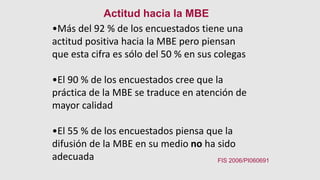 •Más del 92 % de los encuestados tiene una
actitud positiva hacia la MBE pero piensan
que esta cifra es sólo del 50 % en sus colegas
•El 90 % de los encuestados cree que la
práctica de la MBE se traduce en atención de
mayor calidad
•El 55 % de los encuestados piensa que la
difusión de la MBE en su medio no ha sido
adecuada
Actitud hacia la MBE
FIS 2006/PI060691
 