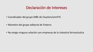 Declaración de intereses
• Coordinador del grupo MBE de Osazten/semFYC
• Miembro del grupo editorial de Fisterra
• No tengo ninguna relación con empresas de la industria farmacéutica
 